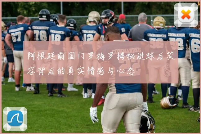 阿根廷前国门罗梅罗揭秘进球后笑容背后的真实情感与心态