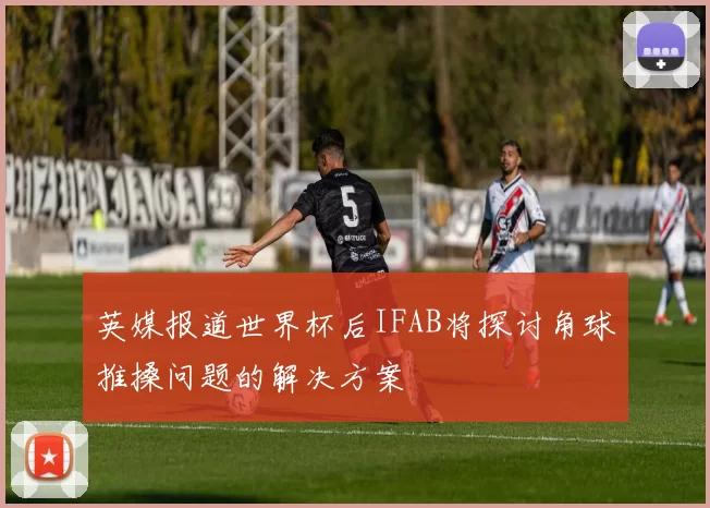 英媒报道世界杯后IFAB将探讨角球推搡问题的解决方案