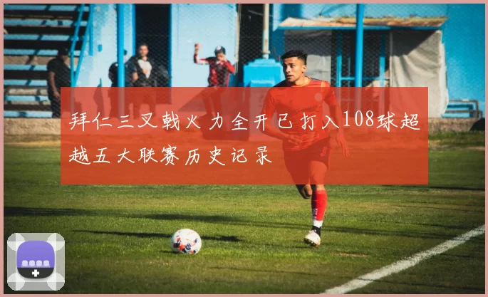 拜仁三叉戟火力全开已打入108球超越五大联赛历史记录