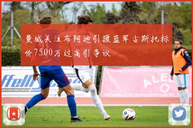 曼城关注布阿迪引援蓝军古斯托标价7500万过高引争议