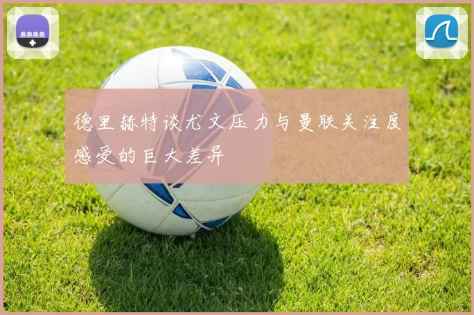 德里赫特谈尤文压力与曼联关注度感受的巨大差异