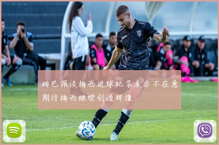姆巴佩谈梅西进球纪录表示不在意期待梅西继续创造辉煌