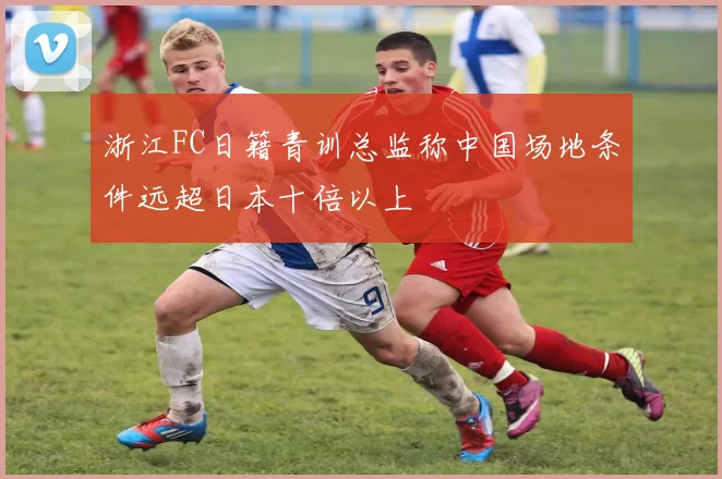 浙江FC日籍青训总监称中国场地条件远超日本十倍以上