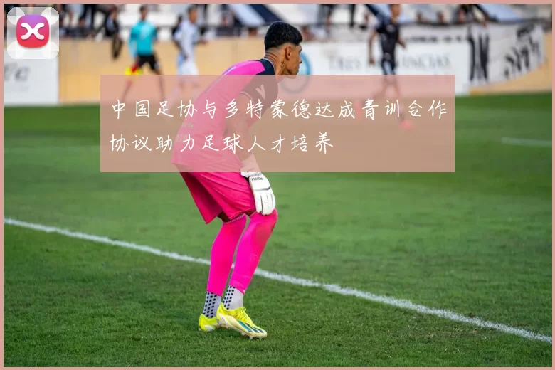 中国足协与多特蒙德达成青训合作协议助力足球人才培养