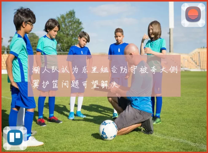 湖人队认为东里组合防守被夸大侧翼护筐问题可望解决