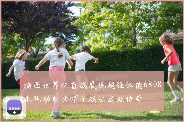 梅西世界杯首战展现超强体能6808米跑动助力帽子戏法成就传奇