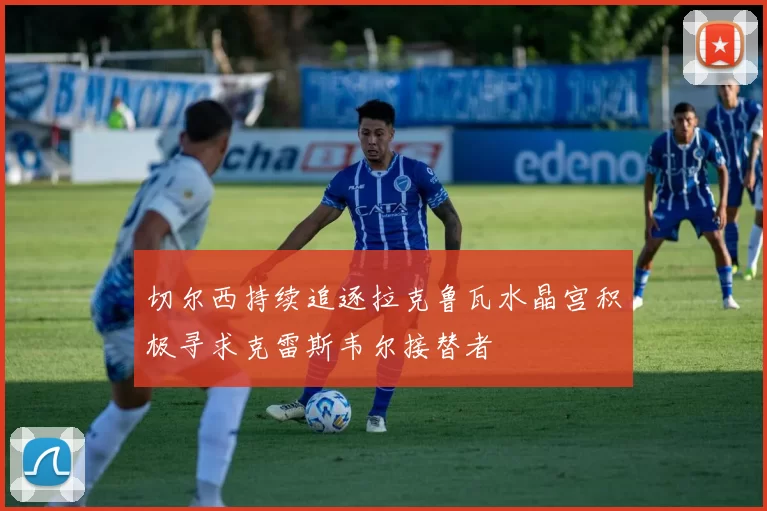 切尔西持续追逐拉克鲁瓦水晶宫积极寻求克雷斯韦尔接替者