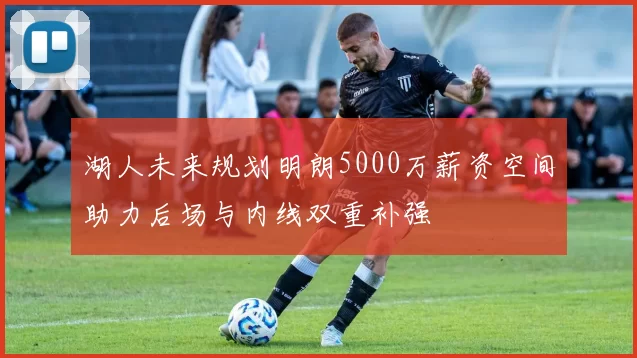 湖人未来规划明朗5000万薪资空间助力后场与内线双重补强