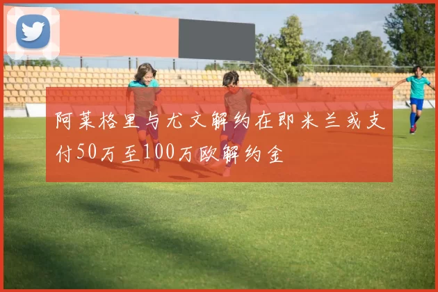 阿莱格里与尤文解约在即米兰或支付50万至100万欧解约金