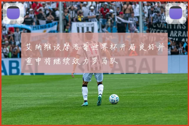 艾纳维谈摩洛哥世界杯开局良好并重申将继续效力罗马队