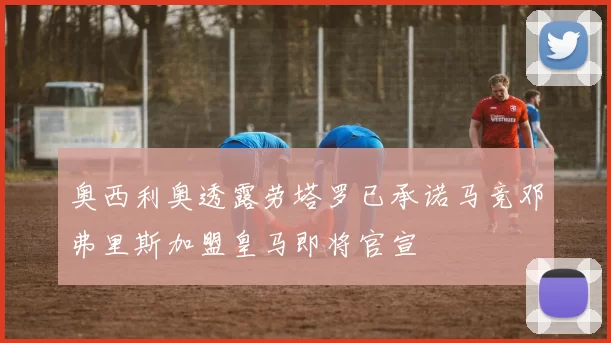 奥西利奥透露劳塔罗已承诺马竞邓弗里斯加盟皇马即将官宣