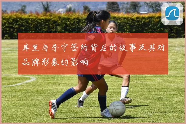 库里与李宁签约背后的故事及其对品牌形象的影响