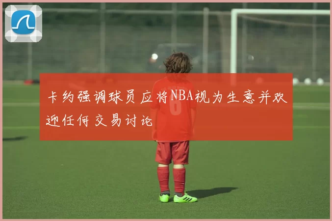 卡约强调球员应将NBA视为生意并欢迎任何交易讨论