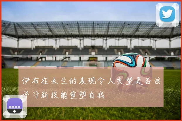 伊布在米兰的表现令人失望是否该学习新技能重塑自我