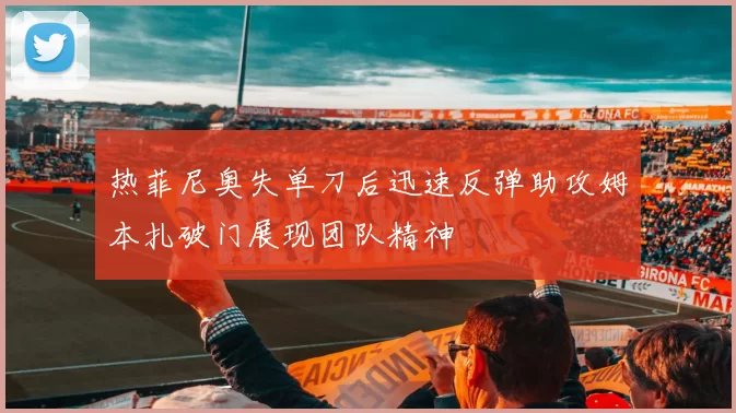 热菲尼奥失单刀后迅速反弹助攻姆本扎破门展现团队精神