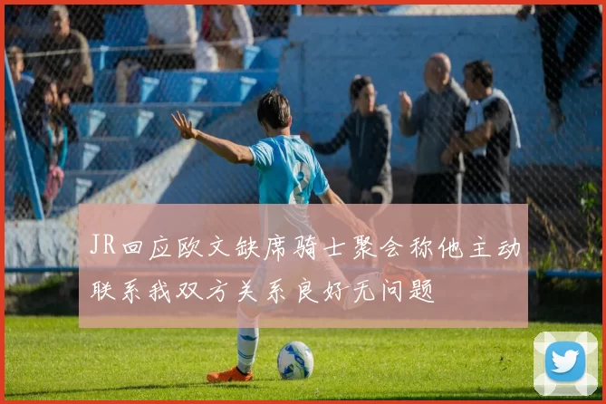 JR回应欧文缺席骑士聚会称他主动联系我双方关系良好无问题