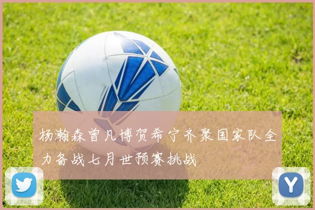 杨瀚森曾凡博贺希宁齐聚国家队全力备战七月世预赛挑战